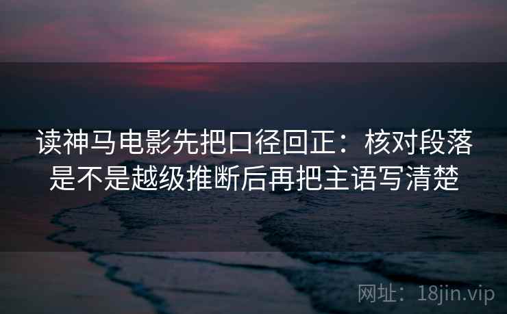 读神马电影先把口径回正：核对段落是不是越级推断后再把主语写清楚