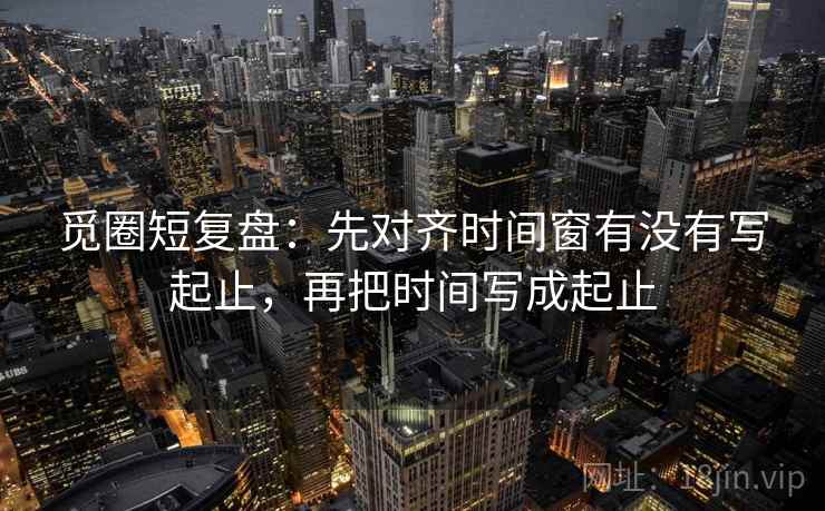 觅圈短复盘：先对齐时间窗有没有写起止，再把时间写成起止