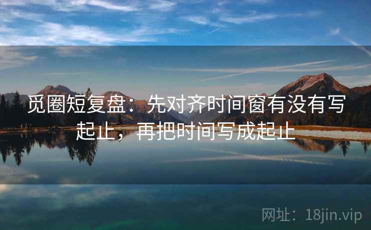 觅圈短复盘：先对齐时间窗有没有写起止，再把时间写成起止