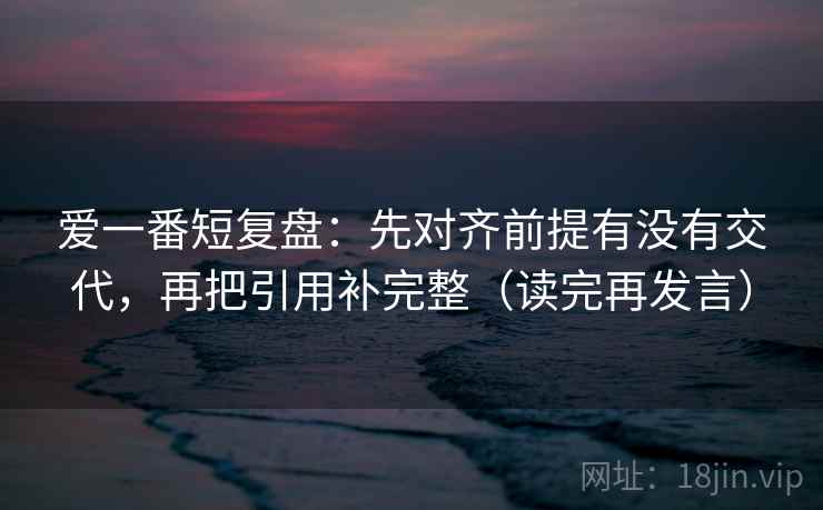 爱一番短复盘：先对齐前提有没有交代，再把引用补完整（读完再发言）