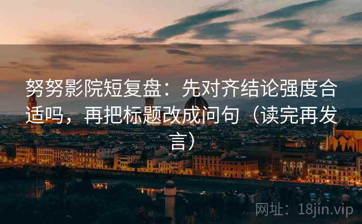 努努影院短复盘：先对齐结论强度合适吗，再把标题改成问句（读完再发言）