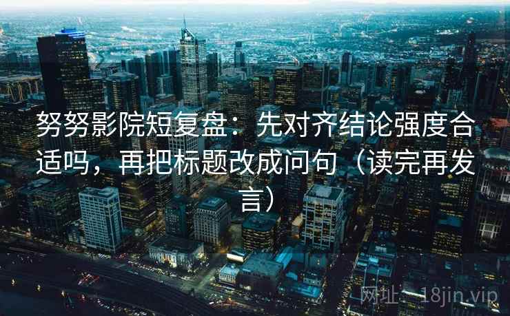 努努影院短复盘：先对齐结论强度合适吗，再把标题改成问句（读完再发言）