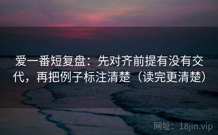 爱一番短复盘：先对齐前提有没有交代，再把例子标注清楚（读完更清楚）