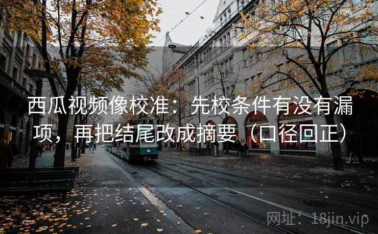 西瓜视频像校准：先校条件有没有漏项，再把结尾改成摘要（口径回正）