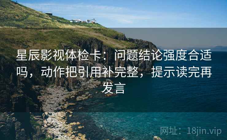 星辰影视体检卡:问题结论强度合适吗,动作把引用补完整,提示读完再发言 星辰影视体检卡:问题结论强度合适吗,动作把引用补完整,提示读完再发言