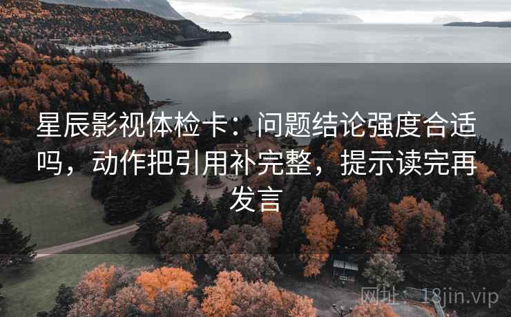 星辰影视体检卡:问题结论强度合适吗,动作把引用补完整,提示读完再发言 星辰影视体检卡:问题结论强度合适吗,动作把引用补完整,提示读完再发言