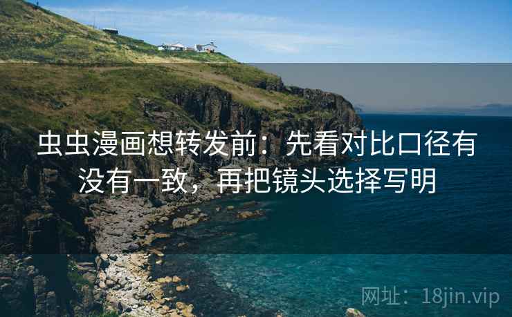 虫虫漫画想转发前：先看对比口径有没有一致，再把镜头选择写明
