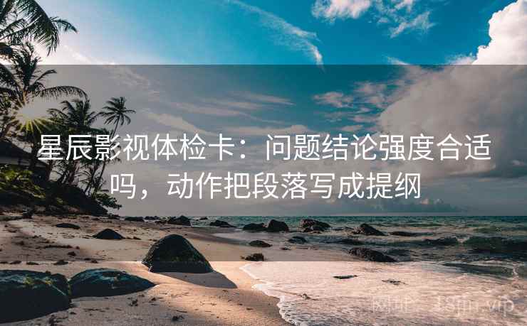 星辰影视体检卡：问题结论强度合适吗，动作把段落写成提纲