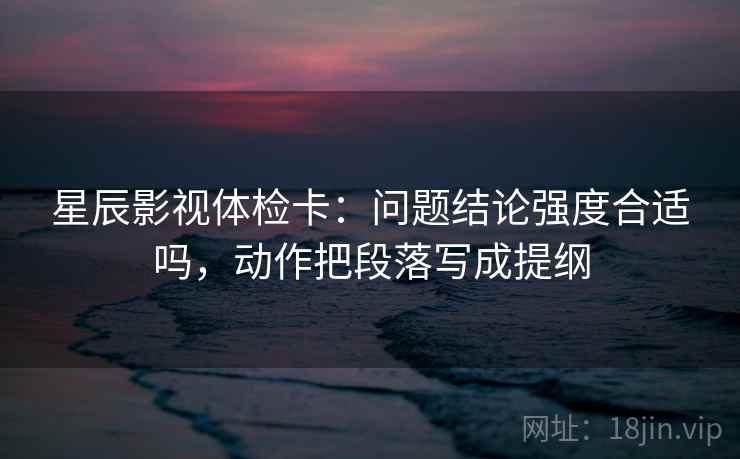 星辰影视体检卡：问题结论强度合适吗，动作把段落写成提纲