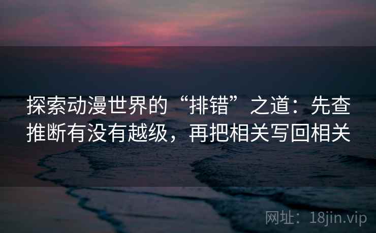 探索动漫世界的“排错”之道：先查推断有没有越级，再把相关写回相关