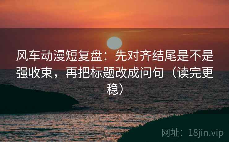 风车动漫短复盘：先对齐结尾是不是强收束，再把标题改成问句（读完更稳）