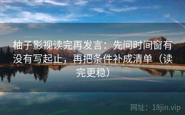 柚子影视读完再发言：先问时间窗有没有写起止，再把条件补成清单（读完更稳）
