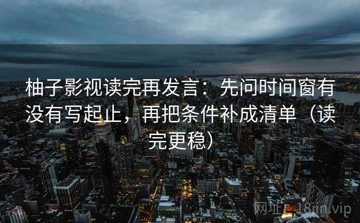 柚子影视读完再发言：先问时间窗有没有写起止，再把条件补成清单（读完更稳）