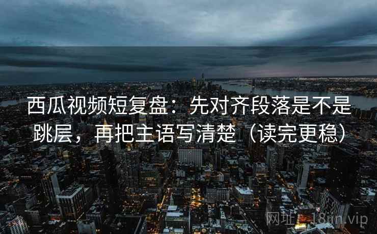 西瓜视频短复盘：先对齐段落是不是跳层，再把主语写清楚（读完更稳）