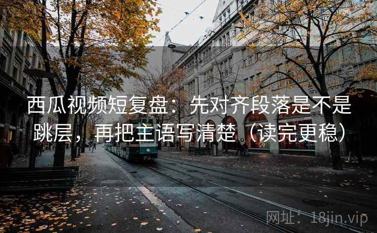 西瓜视频短复盘：先对齐段落是不是跳层，再把主语写清楚（读完更稳）
