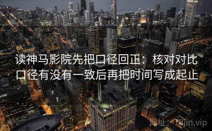 读神马影院先把口径回正：核对对比口径有没有一致后再把时间写成起止