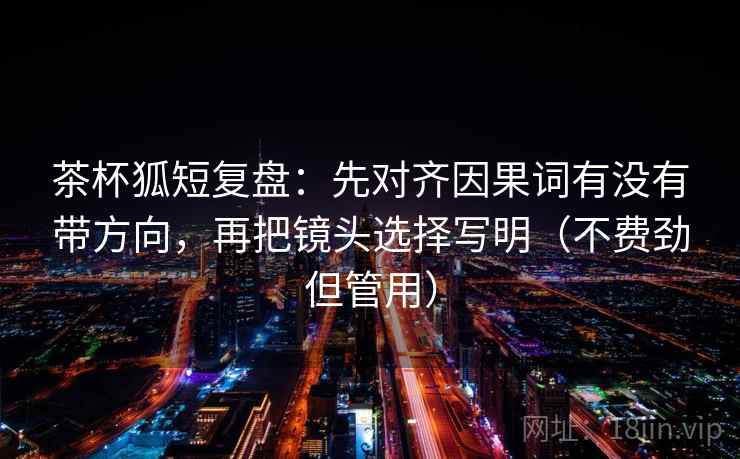 茶杯狐短复盘：先对齐因果词有没有带方向，再把镜头选择写明（不费劲但管用）