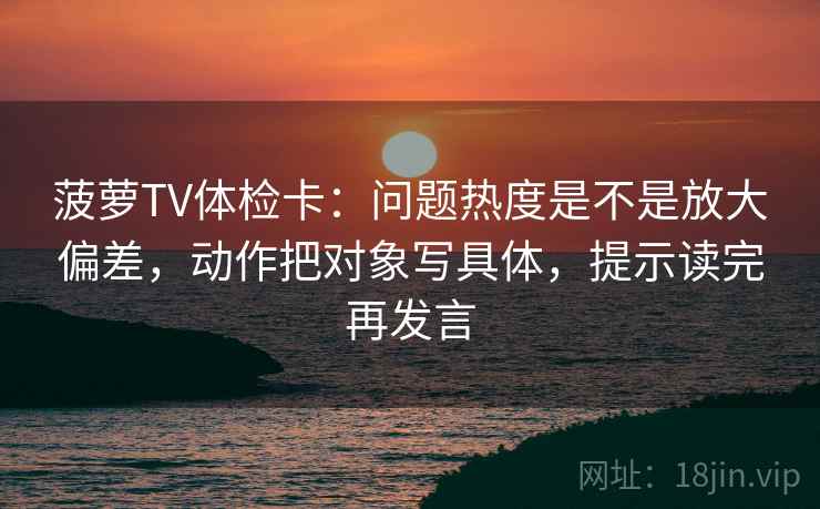 菠萝TV体检卡：问题热度是不是放大偏差，动作把对象写具体，提示读完再发言