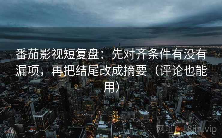番茄影视短复盘：先对齐条件有没有漏项，再把结尾改成摘要（评论也能用）