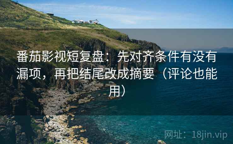 番茄影视短复盘：先对齐条件有没有漏项，再把结尾改成摘要（评论也能用）