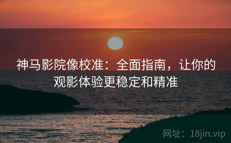 神马影院像校准：全面指南，让你的观影体验更稳定和精准