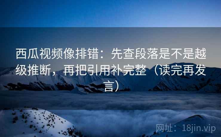 西瓜视频像排错：先查段落是不是越级推断，再把引用补完整（读完再发言）
