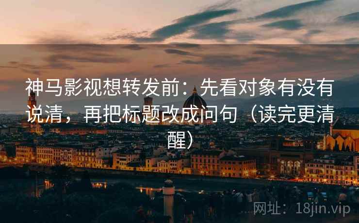 神马影视想转发前：先看对象有没有说清，再把标题改成问句（读完更清醒）