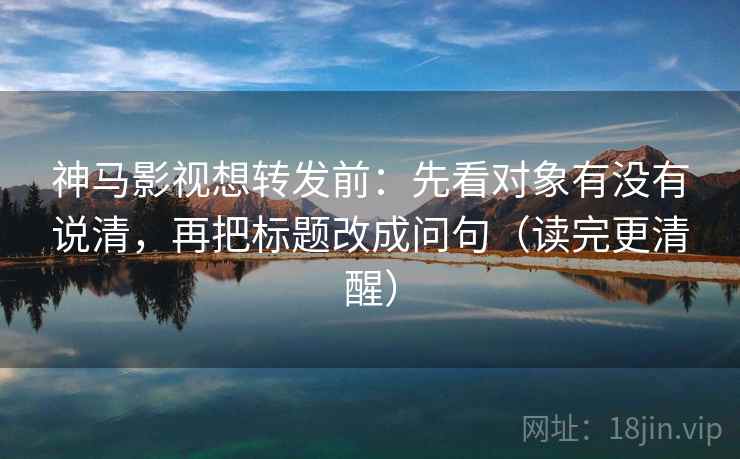 神马影视想转发前：先看对象有没有说清，再把标题改成问句（读完更清醒）