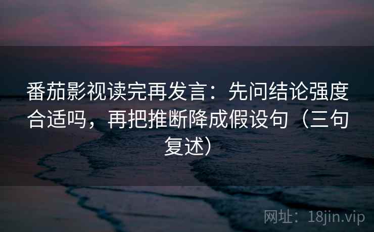 番茄影视读完再发言：先问结论强度合适吗，再把推断降成假设句（三句复述）
