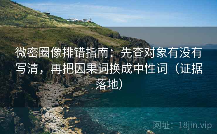 微密圈像排错指南：先查对象有没有写清，再把因果词换成中性词（证据落地）