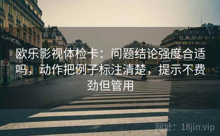 欧乐影视体检卡：问题结论强度合适吗，动作把例子标注清楚，提示不费劲但管用