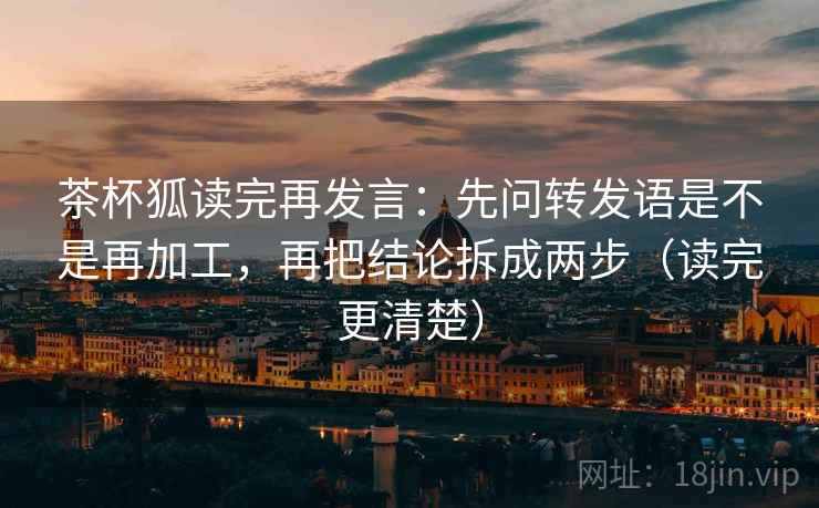茶杯狐读完再发言：先问转发语是不是再加工，再把结论拆成两步（读完更清楚）