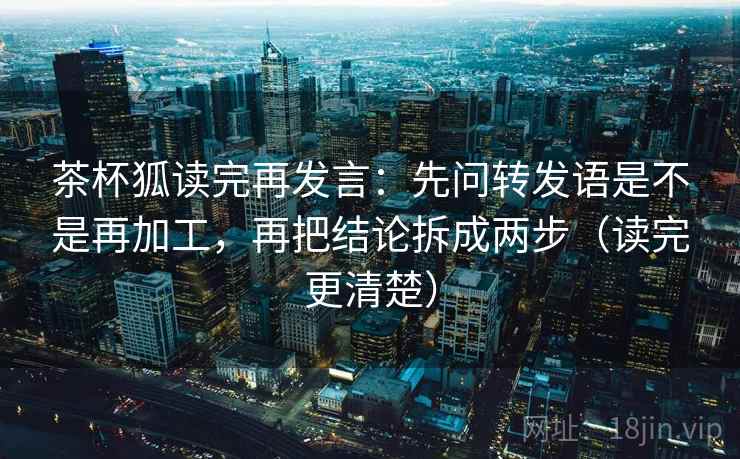 茶杯狐读完再发言：先问转发语是不是再加工，再把结论拆成两步（读完更清楚）