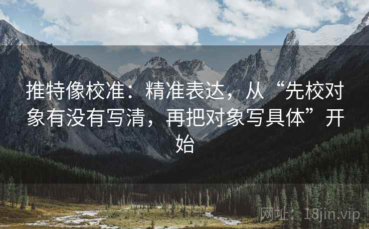 推特像校准：精准表达，从“先校对象有没有写清，再把对象写具体”开始
