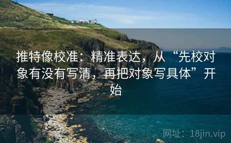 推特像校准：精准表达，从“先校对象有没有写清，再把对象写具体”开始