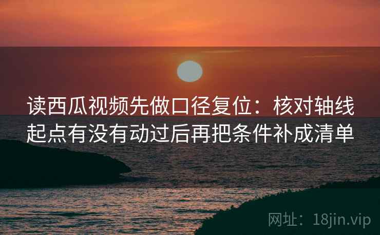 读西瓜视频先做口径复位：核对轴线起点有没有动过后再把条件补成清单