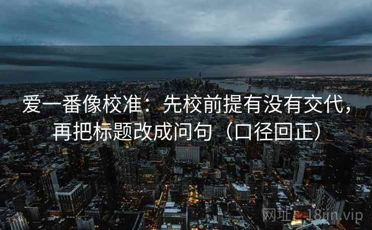 爱一番像校准：先校前提有没有交代，再把标题改成问句（口径回正）