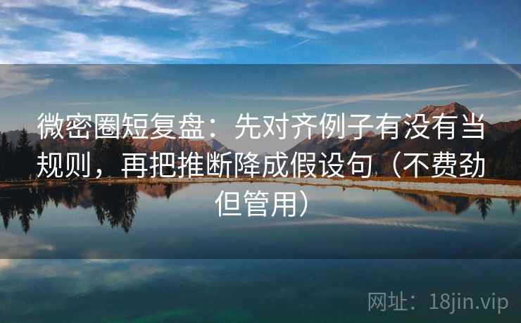 微密圈短复盘：先对齐例子有没有当规则，再把推断降成假设句（不费劲但管用）