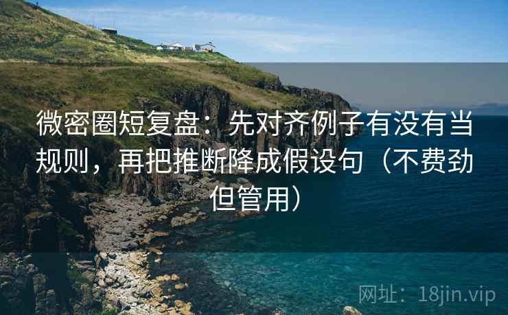 微密圈短复盘：先对齐例子有没有当规则，再把推断降成假设句（不费劲但管用）