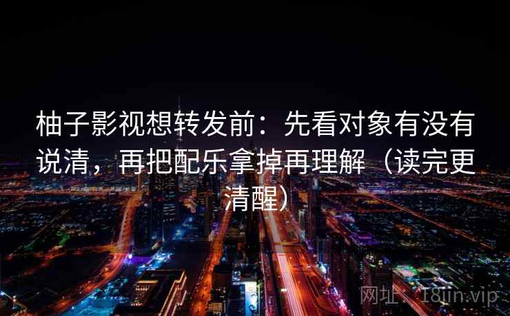 柚子影视想转发前：先看对象有没有说清，再把配乐拿掉再理解（读完更清醒）