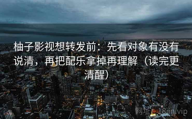 柚子影视想转发前：先看对象有没有说清，再把配乐拿掉再理解（读完更清醒）