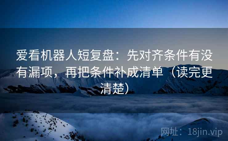 爱看机器人短复盘：先对齐条件有没有漏项，再把条件补成清单（读完更清楚）
