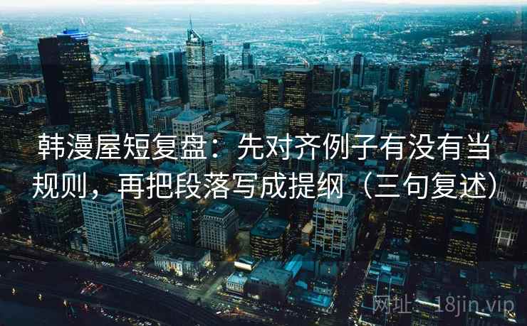 韩漫屋短复盘：先对齐例子有没有当规则，再把段落写成提纲（三句复述）