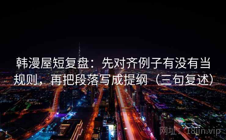 韩漫屋短复盘：先对齐例子有没有当规则，再把段落写成提纲（三句复述）