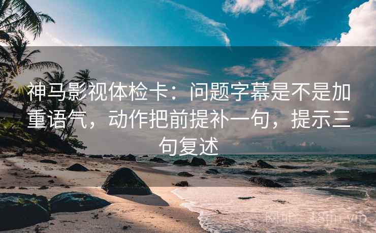 神马影视体检卡：问题字幕是不是加重语气，动作把前提补一句，提示三句复述