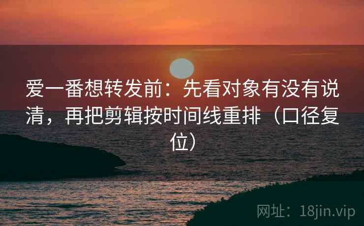 爱一番想转发前：先看对象有没有说清，再把剪辑按时间线重排（口径复位）