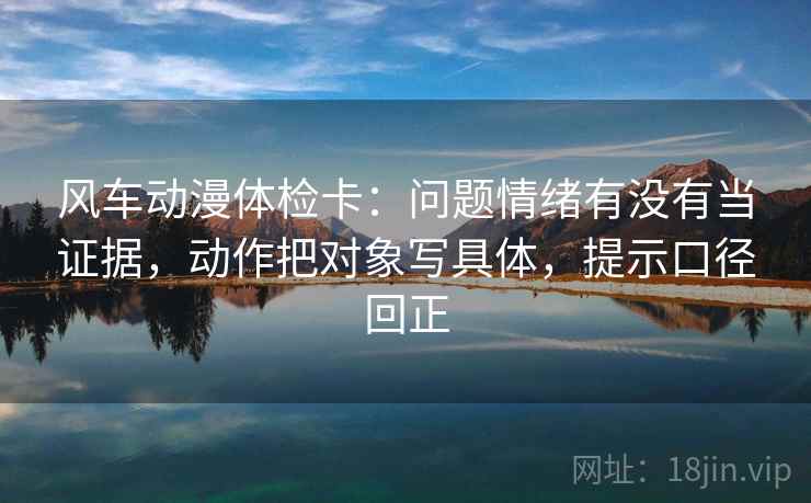 风车动漫体检卡：问题情绪有没有当证据，动作把对象写具体，提示口径回正