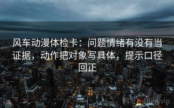 风车动漫体检卡：问题情绪有没有当证据，动作把对象写具体，提示口径回正