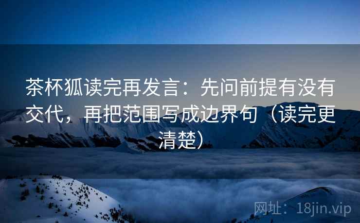 茶杯狐读完再发言：先问前提有没有交代，再把范围写成边界句（读完更清楚）