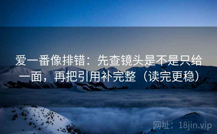 爱一番像排错：先查镜头是不是只给一面，再把引用补完整（读完更稳）
